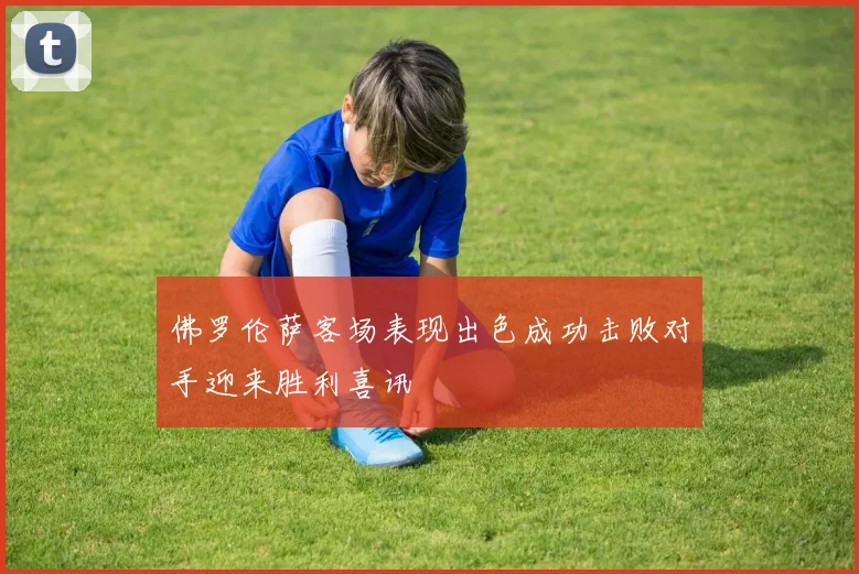 佛罗伦萨客场表现出色成功击败对手迎来胜利喜讯