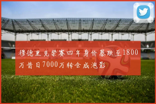 穆德里克禁赛四年身价暴跌至1800万昔日7000万转会成泡影