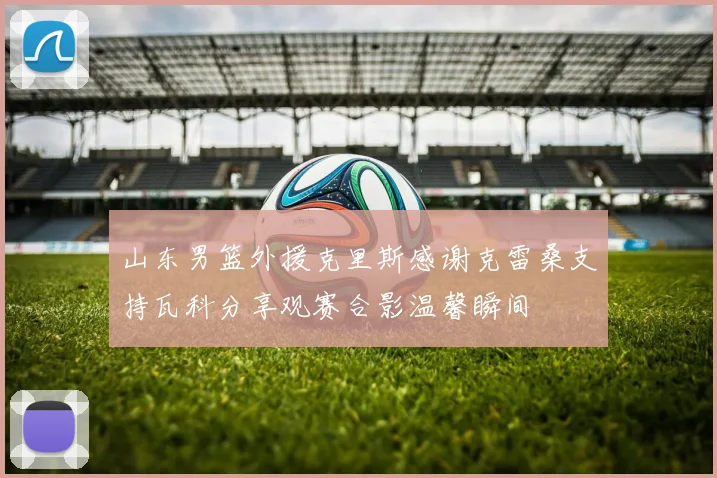 山东男篮外援克里斯感谢克雷桑支持瓦科分享观赛合影温馨瞬间