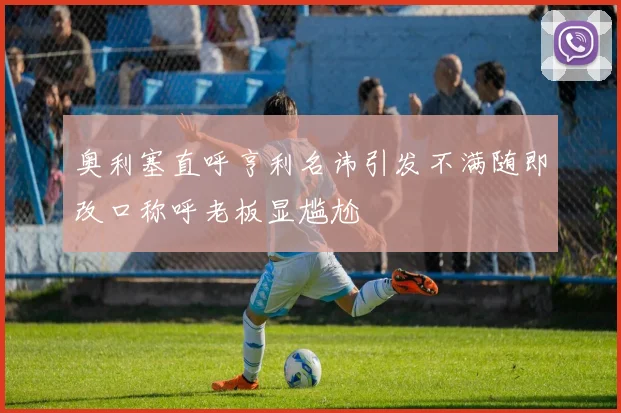 奥利塞直呼亨利名讳引发不满随即改口称呼老板显尴尬