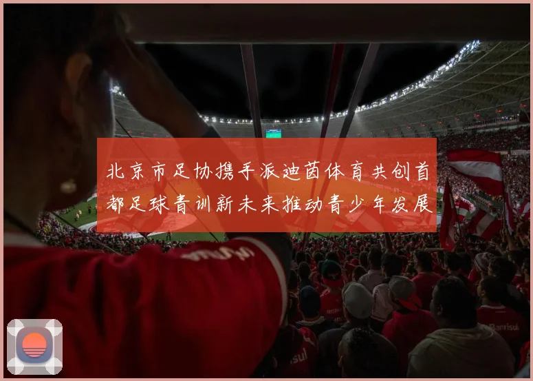 北京市足协携手派迪茵体育共创首都足球青训新未来推动青少年发展与足球事业繁荣