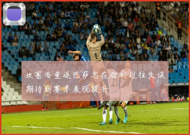 坎塞洛重返巴萨志在弥补过往失误期待新赛季表现提升
