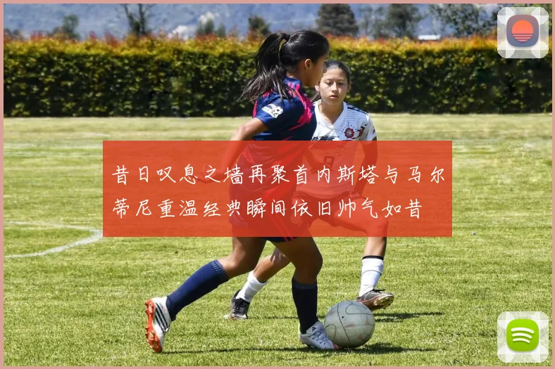 昔日叹息之墙再聚首内斯塔与马尔蒂尼重温经典瞬间依旧帅气如昔