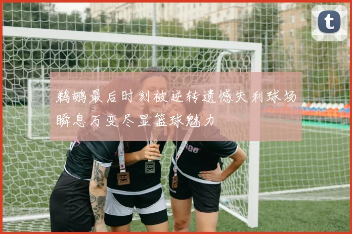 鹈鹕最后时刻被逆转遗憾失利球场瞬息万变尽显篮球魅力