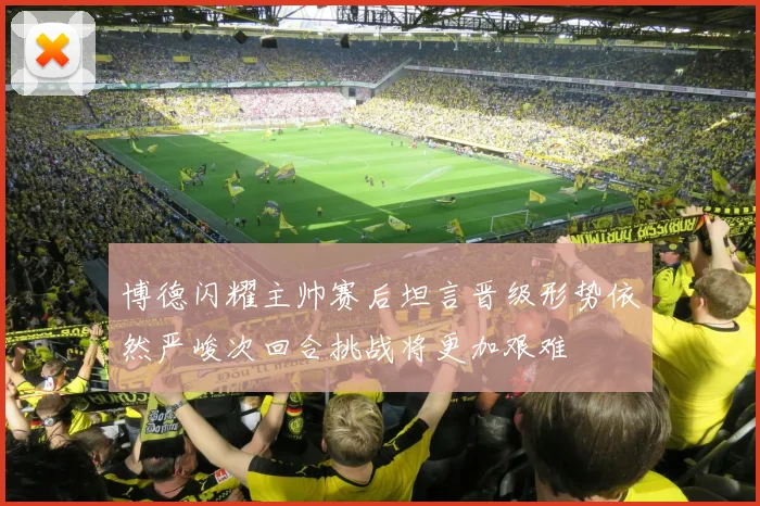 博德闪耀主帅赛后坦言晋级形势依然严峻次回合挑战将更加艰难