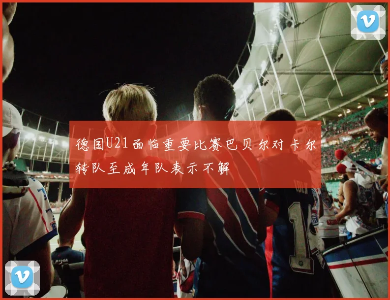 德国U21面临重要比赛巴贝尔对卡尔转队至成年队表示不解