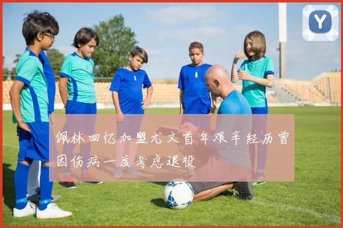 佩林回忆加盟尤文首年艰辛经历曾因伤病一度考虑退役