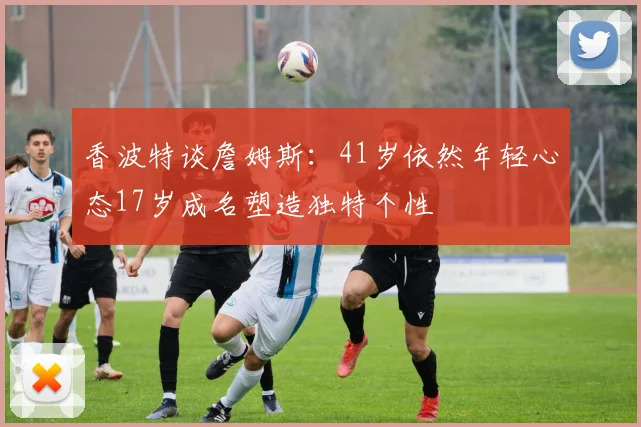 香波特谈詹姆斯：41岁依然年轻心态17岁成名塑造独特个性