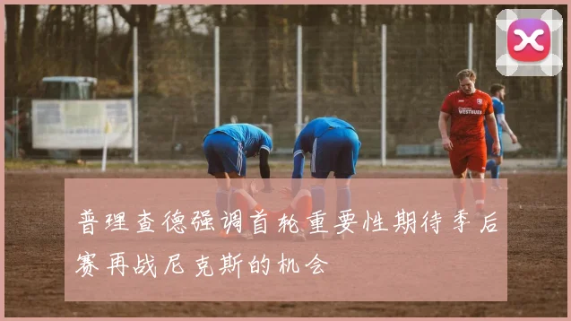 普理查德强调首轮重要性期待季后赛再战尼克斯的机会