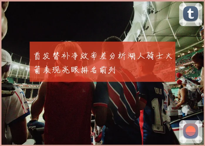 首发替补净效率差分析湖人骑士火箭表现亮眼排名前列
