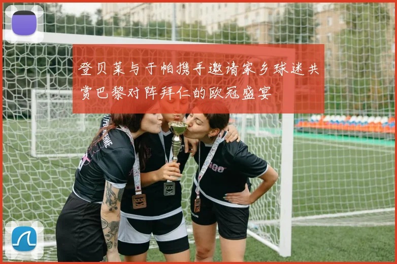 登贝莱与于帕携手邀请家乡球迷共赏巴黎对阵拜仁的欧冠盛宴