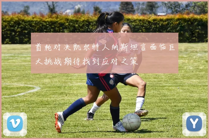 首轮对决凯尔特人纳斯坦言面临巨大挑战期待找到应对之策