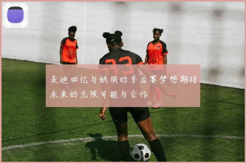 麦迪回忆与姚明的季后赛梦想期待未来的无限可能与合作