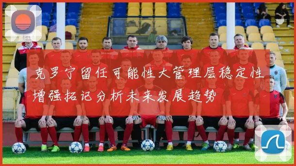 克罗宁留任可能性大管理层稳定性增强拓记分析未来发展趋势