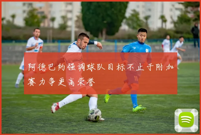 阿德巴约强调球队目标不止于附加赛力争更高荣誉