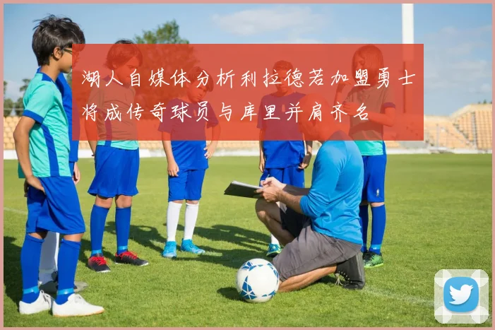 湖人自媒体分析利拉德若加盟勇士将成传奇球员与库里并肩齐名